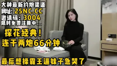 [付费] 探花经典！连续操了66分钟！最后想操霸王逼妹子急哭了！看简阶绝对能约