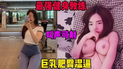 [付费] 最强健身教练，叫声可射，巨乳肥臀打桩操到起飞（完整55部简芥）