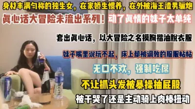 [付费] 玩大冒险动了真情！妹子太单纯强制吃屌被爆抽干哭了『狠货高科技看简阶』